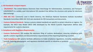 2. EDI Standards in Export-Import:
• UN/EDIFACT: The United Nations Electronic Data Interchange for Administration, Commerce, and Transport
(UN/EDIFACT) is a widely used international EDI standard that defines the structure and syntax for electronic
data exchange.
• ANSI ASC X12: Commonly used in North America, the American National Standards Institute Accredited
Standards Committee (ANSI ASC X12) sets standards for EDI transactions and documents.
• Customs-Related Standards: Various customs-related standards are specific to certain industries or regions. For
example, the WCO Data Model (WCO DM) developed by the World Customs Organization defines data
requirements for customs clearance.
3. Compliance with Regulatory Requirements:
• Customs Declarations: EDI enables the electronic filing of customs declarations, ensuring compliance with
specific customs regulations and documentation requirements of the importing/exporting countries.
• Trade Compliance: EDI systems facilitate adherence to trade compliance regulations, including import/export
controls, licensing requirements, and regulatory standards specific to industries or products.
 