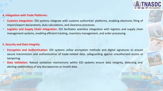 4. Integration with Trade Platforms:
∙ Customs Integration: EDI systems integrate with customs authorities' platforms, enabling electronic filing of
import/export declarations, duty calculations, and clearance processes.
∙ Logistics and Supply Chain Integration: EDI facilitates seamless integration with logistics and supply chain
management systems, enabling efficient tracking, inventory management, and order processing.
5. Security and Data Integrity:
∙ Encryption and Authentication: EDI systems utilize encryption methods and digital signatures to ensure
secure transmission and authentication of trade-related data, safeguarding against unauthorized access or
tampering.
∙ Data Validation: Robust validation mechanisms within EDI systems ensure data integrity, detecting and
alerting stakeholders of any discrepancies or invalid data.
 