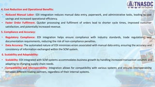 4. Cost Reduction and Operational Benefits:
∙ Reduced Manual Labor: EDI integration reduces manual data entry, paperwork, and administrative tasks, leading to cost
savings and increased operational efficiency.
∙ Faster Order Fulfilment: Quicker processing and fulfilment of orders lead to shorter cycle times, improved customer
satisfaction, and potentially increased revenue.
5. Compliance and Accuracy:
∙ Regulatory Compliance: EDI integration helps ensure compliance with industry standards, trade regulations, and
documentation requirements, reducing the risk of non-compliance penalties.
∙ Data Accuracy: The automated nature of EDI minimizes errors associated with manual data entry, ensuring the accuracy and
consistency of information exchanged within the SCM system.
6. Scalability and Adaptability:
∙ Scalability: EDI integrated with SCM systems accommodates business growth by handling increased transaction volumes and
adapting to changing supply chain needs.
∙ Compatibility and Interoperability: Integration allows for compatibility with various systems and ensures interoperability
between different trading partners, regardless of their internal systems.
 