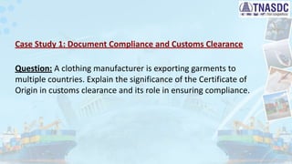 Case Study 1: Document Compliance and Customs Clearance
Question: A clothing manufacturer is exporting garments to
multiple countries. Explain the significance of the Certificate of
Origin in customs clearance and its role in ensuring compliance.
 