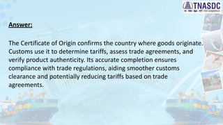 Answer:
The Certificate of Origin confirms the country where goods originate.
Customs use it to determine tariffs, assess trade agreements, and
verify product authenticity. Its accurate completion ensures
compliance with trade regulations, aiding smoother customs
clearance and potentially reducing tariffs based on trade
agreements.
 