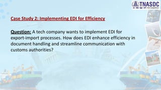 Case Study 2: Implementing EDI for Efficiency
Question: A tech company wants to implement EDI for
export-import processes. How does EDI enhance efficiency in
document handling and streamline communication with
customs authorities?
 