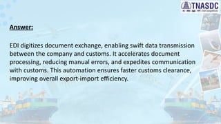 Answer:
EDI digitizes document exchange, enabling swift data transmission
between the company and customs. It accelerates document
processing, reducing manual errors, and expedites communication
with customs. This automation ensures faster customs clearance,
improving overall export-import efficiency.
 