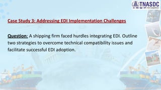 Case Study 3: Addressing EDI Implementation Challenges
Question: A shipping firm faced hurdles integrating EDI. Outline
two strategies to overcome technical compatibility issues and
facilitate successful EDI adoption.
 