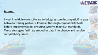 Answer:
Invest in middleware software to bridge system incompatibility gaps
between trading partners. Conduct thorough compatibility tests
before implementation, ensuring systems meet EDI standards.
These strategies facilitate smoother data interchange and resolve
compatibility issues.
 