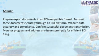 Answer:
Prepare export documents in an EDI-compatible format. Transmit
these documents securely through an EDI platform. Validate data
accuracy and compliance. Confirm successful document transmission.
Monitor progress and address any issues promptly for efficient EDI
filing.
 