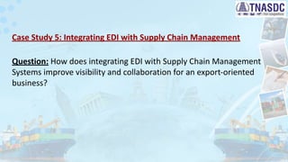 Case Study 5: Integrating EDI with Supply Chain Management
Question: How does integrating EDI with Supply Chain Management
Systems improve visibility and collaboration for an export-oriented
business?
 