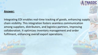 Answer:
Integrating EDI enables real-time tracking of goods, enhancing supply
chain visibility. This integration fosters seamless communication
among suppliers, distributors, and logistics partners, improving
collaboration. It optimizes inventory management and order
fulfilment, enhancing overall export operations.
 