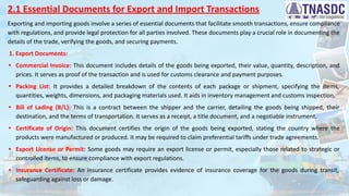 2.1 Essential Documents for Export and Import Transactions
Exporting and importing goods involve a series of essential documents that facilitate smooth transactions, ensure compliance
with regulations, and provide legal protection for all parties involved. These documents play a crucial role in documenting the
details of the trade, verifying the goods, and securing payments.
1. Export Documents:
• Commercial Invoice: This document includes details of the goods being exported, their value, quantity, description, and
prices. It serves as proof of the transaction and is used for customs clearance and payment purposes.
• Packing List: It provides a detailed breakdown of the contents of each package or shipment, specifying the items,
quantities, weights, dimensions, and packaging materials used. It aids in inventory management and customs inspection.
• Bill of Lading (B/L): This is a contract between the shipper and the carrier, detailing the goods being shipped, their
destination, and the terms of transportation. It serves as a receipt, a title document, and a negotiable instrument.
• Certificate of Origin: This document certifies the origin of the goods being exported, stating the country where the
products were manufactured or produced. It may be required to claim preferential tariffs under trade agreements.
• Export License or Permit: Some goods may require an export license or permit, especially those related to strategic or
controlled items, to ensure compliance with export regulations.
• Insurance Certificate: An insurance certificate provides evidence of insurance coverage for the goods during transit,
safeguarding against loss or damage.
 