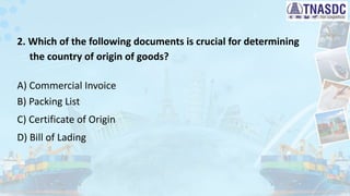 2. Which of the following documents is crucial for determining
the country of origin of goods?
A) Commercial Invoice
B) Packing List
C) Certificate of Origin
D) Bill of Lading
 