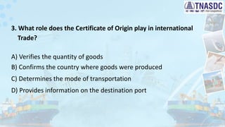 3. What role does the Certificate of Origin play in international
Trade?
A) Verifies the quantity of goods
B) Confirms the country where goods were produced
C) Determines the mode of transportation
D) Provides information on the destination port
 