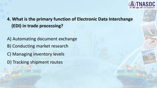 4. What is the primary function of Electronic Data Interchange
(EDI) in trade processing?
A) Automating document exchange
B) Conducting market research
C) Managing inventory levels
D) Tracking shipment routes
 