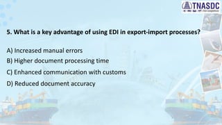 5. What is a key advantage of using EDI in export-import processes?
A) Increased manual errors
B) Higher document processing time
C) Enhanced communication with customs
D) Reduced document accuracy
 