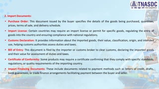 2. Import Documents:
• Purchase Order: This document issued by the buyer specifies the details of the goods being purchased, quantities,
prices, terms of sale, and delivery schedule.
• Import License: Certain countries may require an import license or permit for specific goods, regulating the entry of
goods into the country and ensuring compliance with national regulations.
• Customs Declaration: It provides information about the imported goods, their value, classification, origin, and intended
use, helping customs authorities assess duties and taxes.
• Bill of Entry: This document is filed by the importer or customs broker to clear customs, declaring the imported goods
and their value for assessment of duties and taxes.
• Certificate of Conformity: Some products may require a certificate confirming that they comply with specific standards,
regulations, or quality requirements of the importing country.
• Import Financing Documents: These include documents related to payment methods such as letters of credit, drafts,
bank guarantees, or trade finance arrangements facilitating payment between the buyer and seller.
 
