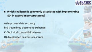6. Which challenge is commonly associated with implementing
EDI in export-import processes?
A) Improved data accuracy
B) Streamlined document exchange
C) Technical compatibility issues
D) Accelerated customs clearance
 