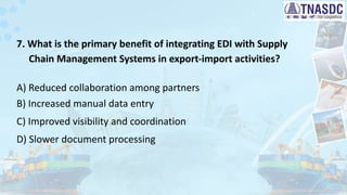 7. What is the primary benefit of integrating EDI with Supply
Chain Management Systems in export-import activities?
A) Reduced collaboration among partners
B) Increased manual data entry
C) Improved visibility and coordination
D) Slower document processing
 