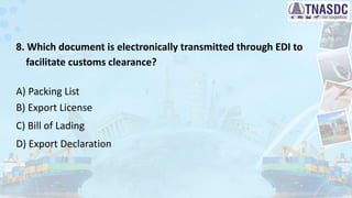 8. Which document is electronically transmitted through EDI to
facilitate customs clearance?
A) Packing List
B) Export License
C) Bill of Lading
D) Export Declaration
 