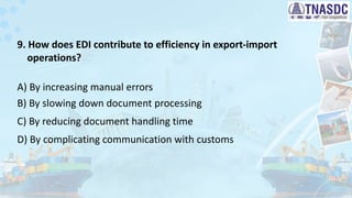 9. How does EDI contribute to efficiency in export-import
operations?
A) By increasing manual errors
B) By slowing down document processing
C) By reducing document handling time
D) By complicating communication with customs
 