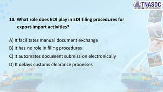10. What role does EDI play in EDI filing procedures for
export-import activities?
A) It facilitates manual document exchange
B) It has no role in filing procedures
C) It automates document submission electronically
D) It delays customs clearance processes
 