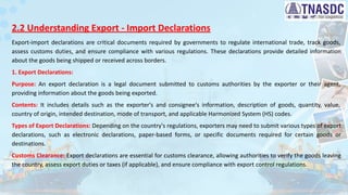 2.2 Understanding Export - Import Declarations
Export-import declarations are critical documents required by governments to regulate international trade, track goods,
assess customs duties, and ensure compliance with various regulations. These declarations provide detailed information
about the goods being shipped or received across borders.
1. Export Declarations:
Purpose: An export declaration is a legal document submitted to customs authorities by the exporter or their agent,
providing information about the goods being exported.
Contents: It includes details such as the exporter's and consignee's information, description of goods, quantity, value,
country of origin, intended destination, mode of transport, and applicable Harmonized System (HS) codes.
Types of Export Declarations: Depending on the country's regulations, exporters may need to submit various types of export
declarations, such as electronic declarations, paper-based forms, or specific documents required for certain goods or
destinations.
Customs Clearance: Export declarations are essential for customs clearance, allowing authorities to verify the goods leaving
the country, assess export duties or taxes (if applicable), and ensure compliance with export control regulations.
 
