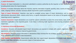 2. Import Declarations:
Purpose: An import declaration is a document submitted to customs authorities by the importer or their representative,
providing details about the imported goods.
Contents: It includes information about the importer, exporter, description of goods, quantity, value, country of origin, HS
codes, shipping method, and other necessary details required for customs assessment.
Types of Import Declarations: Importers may need to complete various types of import declarations, such as single
administrative documents (SAD), customs entry forms, or specific declarations based on the nature of the goods and the
importing country's regulations.
Customs Assessment: Import declarations are crucial for customs authorities to assess the correct duties, taxes, tariffs, or
restrictions applicable to the imported goods. It also helps in enforcing trade regulations and ensuring compliance with
import laws.
3. Importance of Accurate Declarations:
Compliance: Accurate and complete export-import declarations are essential to comply with customs regulations, trade
agreements, and control measures imposed by governments.
Risk Mitigation: Providing precise information in declarations helps minimize the risk of delays, penalties, or potential legal
issues associated with incorrect or false declarations.
Trade Statistics and Monitoring: Governments utilize data from export-import declarations to compile trade statistics,
monitor trade flows, and assess the economic impact of international trade.
 