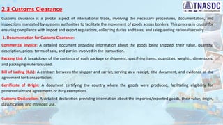 2.3 Customs Clearance
Customs clearance is a pivotal aspect of international trade, involving the necessary procedures, documentation, and
inspections mandated by customs authorities to facilitate the movement of goods across borders. This process is crucial for
ensuring compliance with import and export regulations, collecting duties and taxes, and safeguarding national security.
1. Documentation for Customs Clearance:
Commercial Invoice: A detailed document providing information about the goods being shipped, their value, quantity,
description, prices, terms of sale, and parties involved in the transaction.
Packing List: A breakdown of the contents of each package or shipment, specifying items, quantities, weights, dimensions,
and packaging materials used.
Bill of Lading (B/L): A contract between the shipper and carrier, serving as a receipt, title document, and evidence of the
agreement for transportation.
Certificate of Origin: A document certifying the country where the goods were produced, facilitating eligibility for
preferential trade agreements or duty exemptions.
Customs Declaration: A detailed declaration providing information about the imported/exported goods, their value, origin,
classification, and intended use.
 