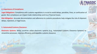 4. Importance of Compliance:
Legal Obligations: Compliance with customs regulations is crucial to avoid delays, penalties, fines, or confiscation of
goods. Non-compliance can impact trade relationships and incur financial losses.
Risk Mitigation: Accurate documentation and adherence to customs procedures help mitigate the risk of shipment
delays, rejections, or legal issues.
5. Automated Customs Clearance:
Electronic Systems: Many countries utilize electronic systems (e.g., Automated Customs Clearance Systems) to
streamline processes, improve efficiency, and expedite customs clearance.
 