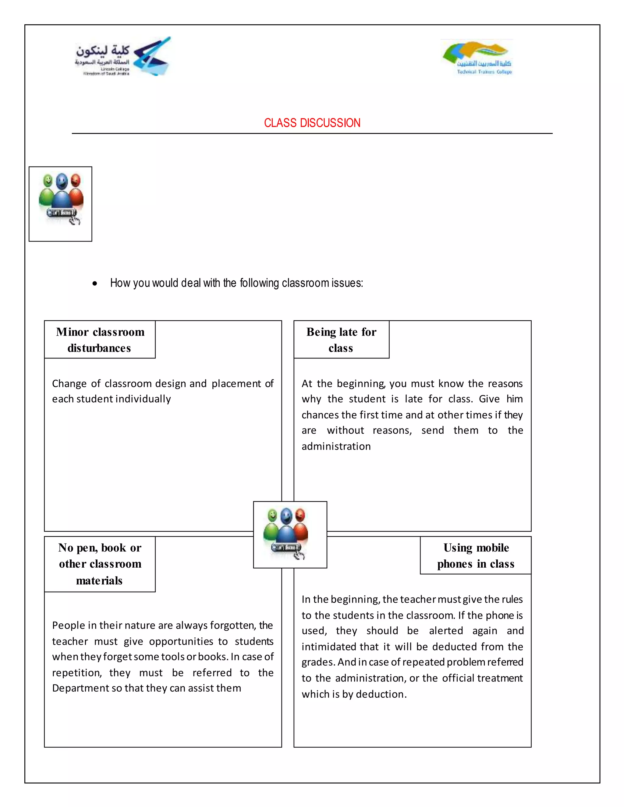 CLASS DISCUSSION
 How you would deal with the following classroom issues:
Change of classroom design and placement of
each student individually
At the beginning, you must know the reasons
why the student is late for class. Give him
chances the first time and at other times if they
are without reasons, send them to the
administration
People in their nature are always forgotten, the
teacher must give opportunities to students
whentheyforgetsome toolsorbooks.In case of
repetition, they must be referred to the
Department so that they can assist them
In the beginning,the teachermustgive the rules
to the students in the classroom. If the phone is
used, they should be alerted again and
intimidated that it will be deducted from the
grades.Andincase of repeatedproblemreferred
to the administration, or the official treatment
which is by deduction.
Minor classroom
disturbances
Being late for
class
No pen, book or
other classroom
materials
Using mobile
phones in class
 