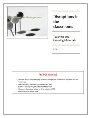 Disruptions in
the
classrooms
Teaching and
Learning Materials
VP-8
Assessment
 Studentsshouldcomplete apage of theirteachingreportbasedonthe topic that includes
references.
 Have completedthe classroommanagementtasks
 Submita seatingarrangementplananddiscussion
 Classroomdiscussion/debate ondifferentiationatTTC
 Completedclass/Padletwork
 