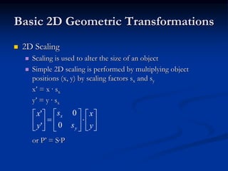 Basic 2D Geometric Transformations
 2D Scaling
 Scaling is used to alter the size of an object
 Simple 2D scaling is performed by multiplying object
positions (x, y) by scaling factors sx and sy
x’ = x · sx
y’ = y · sx
or P’ = S·P


















y
x
s
s
y
x
y
x
0
0
'
'
 