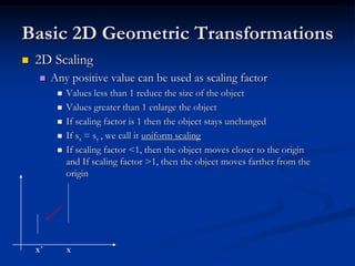 Basic 2D Geometric Transformations
 2D Scaling
 Any positive value can be used as scaling factor
 Values less than 1 reduce the size of the object
 Values greater than 1 enlarge the object
 If scaling factor is 1 then the object stays unchanged
 If sx = sy , we call it uniform scaling
 If scaling factor <1, then the object moves closer to the origin
and If scaling factor >1, then the object moves farther from the
origin
x’ x
 
