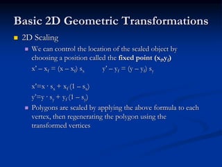 Basic 2D Geometric Transformations
 2D Scaling
 We can control the location of the scaled object by
choosing a position called the fixed point (xf,yf)
x’ – xf = (x – xf) sx y’ – yf = (y – yf) sy
x’=x · sx + xf (1 – sx)
y’=y · sy + yf (1 – sy)
 Polygons are scaled by applying the above formula to each
vertex, then regenerating the polygon using the
transformed vertices
 