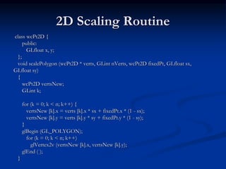 2D Scaling Routine
class wcPt2D {
public:
GLfloat x, y;
};
void scalePolygon (wcPt2D * verts, GLint nVerts, wcPt2D fixedPt, GLfloat sx,
GLfloat sy)
{
wcPt2D vertsNew;
GLint k;
for (k = 0; k < n; k++) {
vertsNew [k].x = verts [k].x * sx + fixedPt.x * (1 - sx);
vertsNew [k].y = verts [k].y * sy + fixedPt.y * (1 - sy);
}
glBegin (GL_POLYGON);
for (k = 0; k < n; k++)
glVertex2v (vertsNew [k].x, vertsNew [k].y);
glEnd ( );
}
 