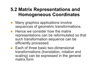 5.2 Matrix Representations and
Homogeneous Coordinates
 Many graphics applications involve
sequences of geometric transformations.
 Hence we consider how the matrix
representations can be reformulated so that
such transformation sequence can be
efficiently processed.
 Each of three basic two-dimensional
transformations (translation, rotation and
scaling) can be expressed in the general
matrix form
 