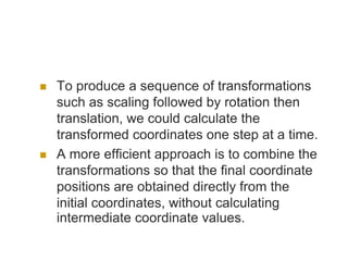  To produce a sequence of transformations
such as scaling followed by rotation then
translation, we could calculate the
transformed coordinates one step at a time.
 A more efficient approach is to combine the
transformations so that the final coordinate
positions are obtained directly from the
initial coordinates, without calculating
intermediate coordinate values.
 