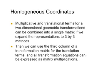 Homogeneous Coordinates
 Multiplicative and translational terms for a
two-dimensional geometric transformations
can be combined into a single matrix if we
expand the representations to 3 by 3
matrices.
 Then we can use the third column of a
transformation matrix for the translation
terms, and all transformation equations can
be expressed as matrix multiplications.
 