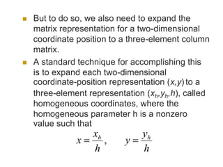  But to do so, we also need to expand the
matrix representation for a two-dimensional
coordinate position to a three-element column
matrix.
 A standard technique for accomplishing this
is to expand each two-dimensional
coordinate-position representation (x,y) to a
three-element representation (xh,yh,h), called
homogeneous coordinates, where the
homogeneous parameter h is a nonzero
value such that
,
h
y
y
h
x
x hh

 