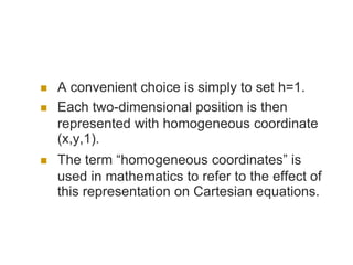  A convenient choice is simply to set h=1.
 Each two-dimensional position is then
represented with homogeneous coordinate
(x,y,1).
 The term “homogeneous coordinates” is
used in mathematics to refer to the effect of
this representation on Cartesian equations.
 