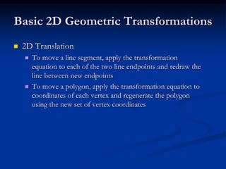 Basic 2D Geometric Transformations
 2D Translation
 To move a line segment, apply the transformation
equation to each of the two line endpoints and redraw the
line between new endpoints
 To move a polygon, apply the transformation equation to
coordinates of each vertex and regenerate the polygon
using the new set of vertex coordinates
 
