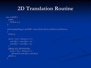 2D Translation Routine
class wcPt2D {
public:
GLfloat x, y;
};
void translatePolygon (wcPt2D * verts, GLint nVerts, GLfloat tx, GLfloat ty)
{
GLint k;
for (k = 0; k < nVerts; k++) {
verts [k].x = verts [k].x + tx;
verts [k].y = verts [k].y + ty;
}
glBegin (GL_POLYGON);
for (k = 0; k < nVerts; k++)
glVertex2f (verts [k].x, verts [k].y);
glEnd ( );
}
 