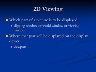 2D Viewing
 Which part of a picture is to be displayed
 clipping window or world window or viewing
window
 Where that part will be displayed on the display
device
 viewport
 