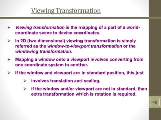 ViewingTransformation
46
 Viewing transformation is the mapping of a part of a world-
coordinate scene to device coordinates.
 In 2D (two dimensional) viewing transformation is simply
referred as the window-to-viewport transformation or the
windowing transformation.
 Mapping a window onto a viewport involves converting from
one coordinate system to another.
 If the window and viewport are in standard position, this just
 involves translation and scaling.
 if the window and/or viewport are not in standard, then
extra transformation which is rotation is required.
 