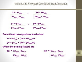 Window-To-ViewportCoordinateTransformation
50
xv - xvmin = xw - xwmin
xvmax - xvmin xwmax - xwmin
yv – yvmin = yw - ywmin
yvmax – yvmin ywmax - ywmin
From these two equations we derived
xv = xvmin + (xw – xwmin)sx
yv = yvmin + (yw – ywmin)sy
where the scaling factors are
sx = xvmax – xvmin sy = yvmax - yvmin
xwmax – xwmin ywmax - ywmin
 