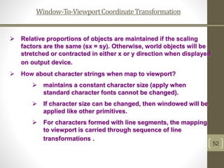 Window-To-ViewportCoordinateTransformation
52
 Relative proportions of objects are maintained if the scaling
factors are the same (sx = sy). Otherwise, world objects will be
stretched or contracted in either x or y direction when displayed
on output device.
 How about character strings when map to viewport?
 maintains a constant character size (apply when
standard character fonts cannot be changed).
 If character size can be changed, then windowed will be
applied like other primitives.
 For characters formed with line segments, the mapping
to viewport is carried through sequence of line
transformations .
 