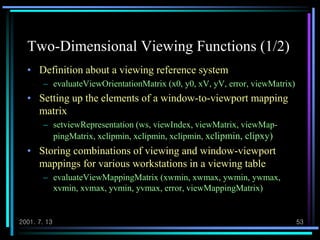 2001. 7. 13 53
Two-Dimensional Viewing Functions (1/2)
• Definition about a viewing reference system
– evaluateViewOrientationMatrix (x0, y0, xV, yV, error, viewMatrix)
• Setting up the elements of a window-to-viewport mapping
matrix
– setviewRepresentation (ws, viewIndex, viewMatrix, viewMap-
pingMatrix, xclipmin, xclipmin, xclipmin, xclipmin, clipxy)
• Storing combinations of viewing and window-viewport
mappings for various workstations in a viewing table
– evaluateViewMappingMatrix (xwmin, xwmax, ywmin, ywmax,
xvmin, xvmax, yvmin, yvmax, error, viewMappingMatrix)
 