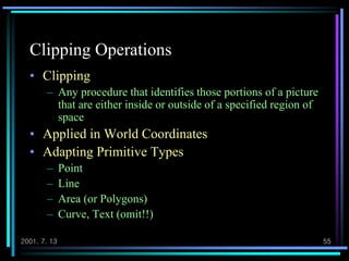 2001. 7. 13 55
Clipping Operations
• Clipping
– Any procedure that identifies those portions of a picture
that are either inside or outside of a specified region of
space
• Applied in World Coordinates
• Adapting Primitive Types
– Point
– Line
– Area (or Polygons)
– Curve, Text (omit!!)
 