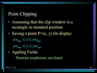 2001. 7. 13 56
Point Clipping
• Assuming that the clip window is a
rectangle in standard position
• Saving a point P=(x, y) for display
• Appling Fields
– Particles (explosion, sea foam)
maxmin
maxmin
ywyyw
xwxxw


 