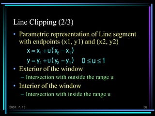 2001. 7. 13 58
Line Clipping (2/3)
• Parametric representation of Line segment
with endpoints (x1, y1) and (x2, y2)
• Exterior of the window
– Intersection with outside the range u
• Interior of the window
– Intersection with inside the range u
),yu(yyy
)xu(xxx
121
121


1u0 
 