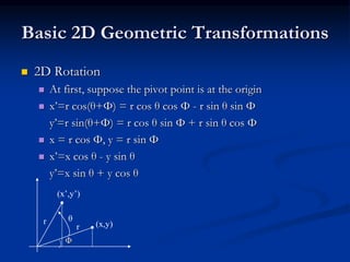 Basic 2D Geometric Transformations
 2D Rotation
 At first, suppose the pivot point is at the origin
 x’=r cos(θ+Φ) = r cos θ cos Φ - r sin θ sin Φ
y’=r sin(θ+Φ) = r cos θ sin Φ + r sin θ cos Φ
 x = r cos Φ, y = r sin Φ
 x’=x cos θ - y sin θ
y’=x sin θ + y cos θ
Φ
(x,y)r
r θ
(x’,y’)
 