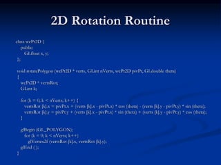 2D Rotation Routine
class wcPt2D {
public:
GLfloat x, y;
};
void rotatePolygon (wcPt2D * verts, GLint nVerts, wcPt2D pivPt, GLdouble theta)
{
wcPt2D * vertsRot;
GLint k;
for (k = 0; k < nVerts; k++) {
vertsRot [k].x = pivPt.x + (verts [k].x - pivPt.x) * cos (theta) - (verts [k].y - pivPt.y) * sin (theta);
vertsRot [k].y = pivPt.y + (verts [k].x - pivPt.x) * sin (theta) + (verts [k].y - pivPt.y) * cos (theta);
}
glBegin (GL_POLYGON);
for (k = 0; k < nVerts; k++)
glVertex2f (vertsRot [k].x, vertsRot [k].y);
glEnd ( );
}
 